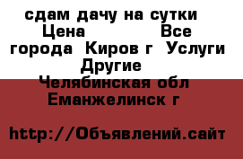 сдам дачу на сутки › Цена ­ 10 000 - Все города, Киров г. Услуги » Другие   . Челябинская обл.,Еманжелинск г.